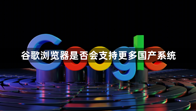 谷歌浏览器是否会支持更多国产系统1