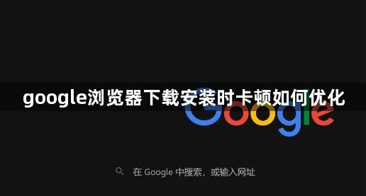 google浏览器下载安装时卡顿如何优化1