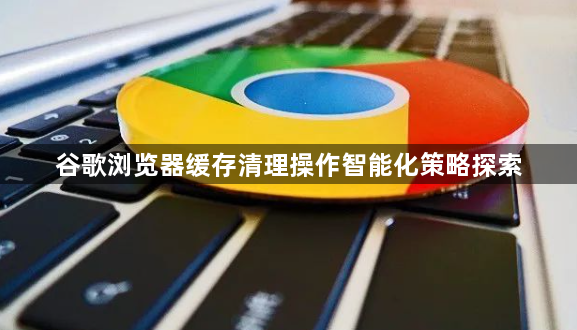 谷歌浏览器缓存清理操作智能化策略探索1