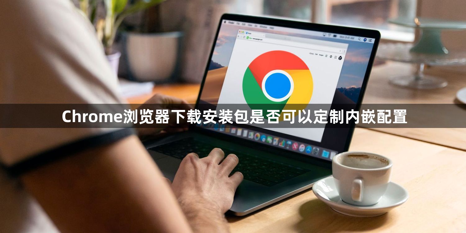 Chrome浏览器下载安装包是否可以定制内嵌配置1