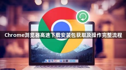 Chrome浏览器高速下载安装包获取及操作完整流程1