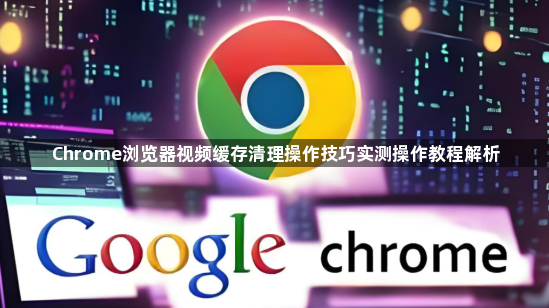 Chrome浏览器视频缓存清理操作技巧实测操作教程解析1
