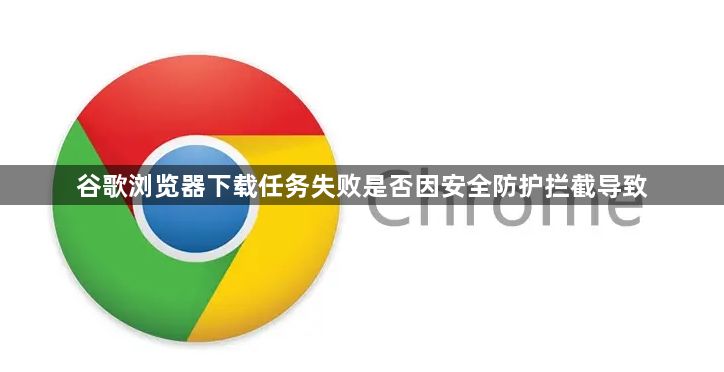 谷歌浏览器下载任务失败是否因安全防护拦截导致1