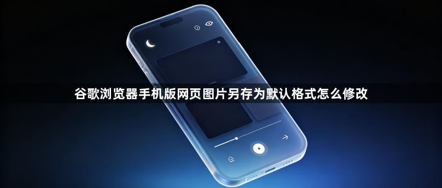 谷歌浏览器手机版网页图片另存为默认格式怎么修改1