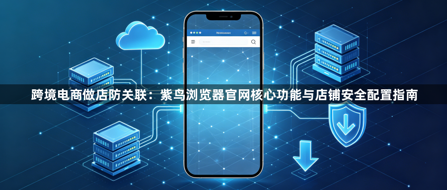 跨境电商做店防关联:紫鸟浏览器官网核心功能与店铺安全配置指南1